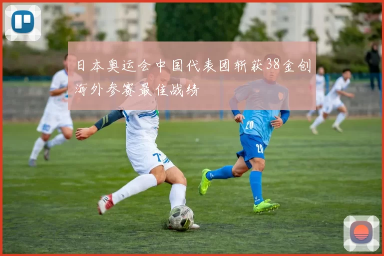 日本奥运会中国代表团斩获38金创海外参赛最佳战绩