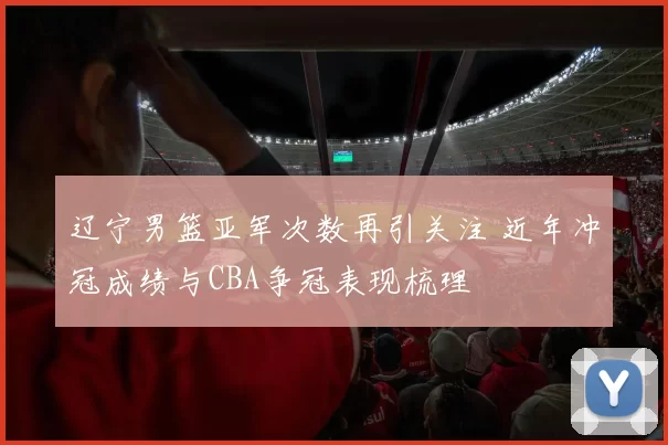 辽宁男篮亚军次数再引关注 近年冲冠成绩与CBA争冠表现梳理