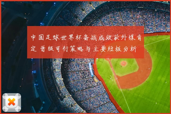中国足球世界杯备战成效获外媒肯定 晋级可行策略与主要短板分析