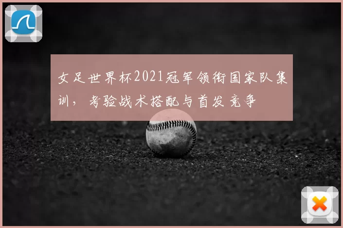 女足世界杯2021冠军领衔国家队集训,考验战术搭配与首发竞争