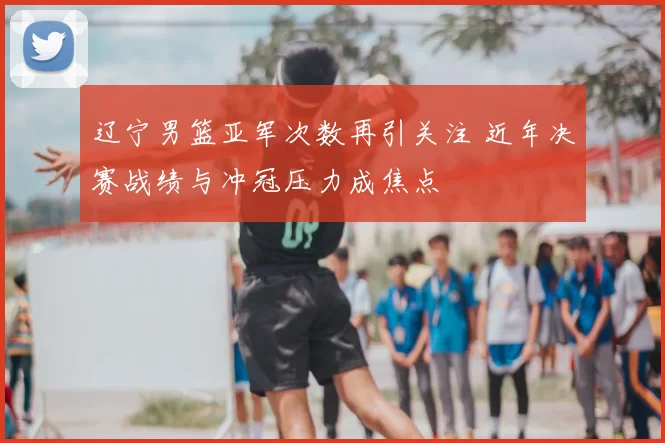 辽宁男篮亚军次数再引关注 近年决赛战绩与冲冠压力成焦点