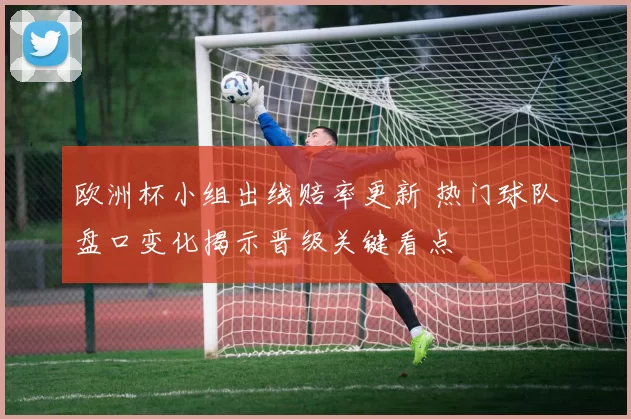 欧洲杯小组出线赔率更新 热门球队盘口变化揭示晋级关键看点