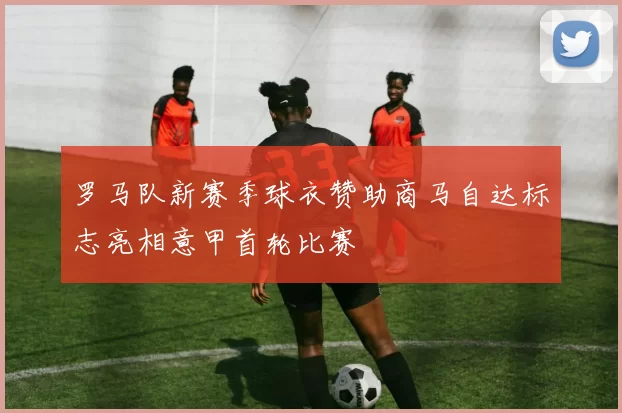 罗马队新赛季球衣赞助商马自达标志亮相意甲首轮比赛