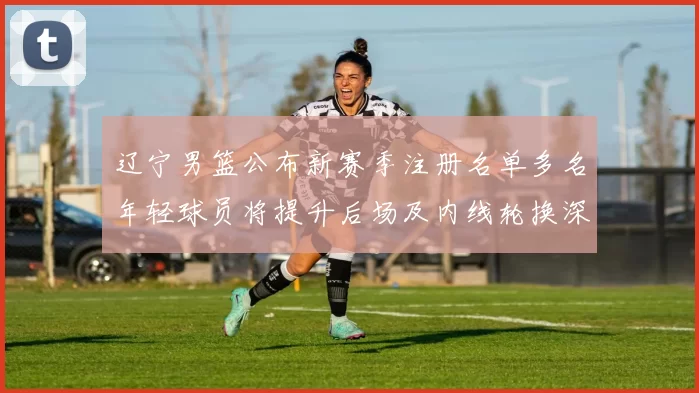 辽宁男篮公布新赛季注册名单多名年轻球员将提升后场及内线轮换深度