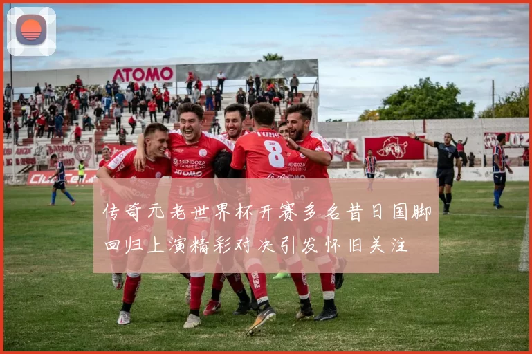传奇元老世界杯开赛多名昔日国脚回归上演精彩对决引发怀旧关注