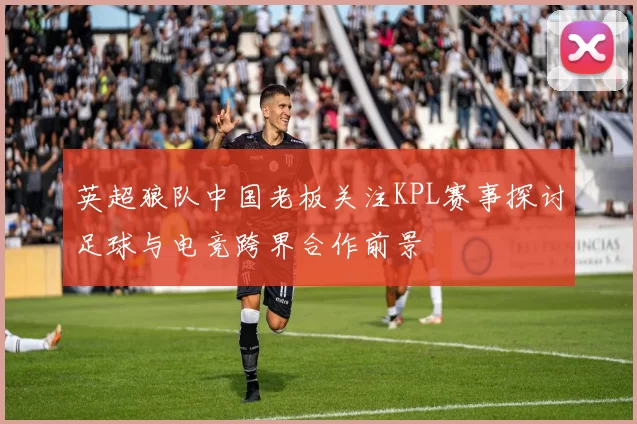 英超狼队中国老板关注KPL赛事探讨足球与电竞跨界合作前景