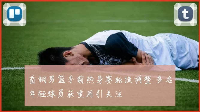 首钢男篮季前热身赛轮换调整 多名年轻球员获重用引关注