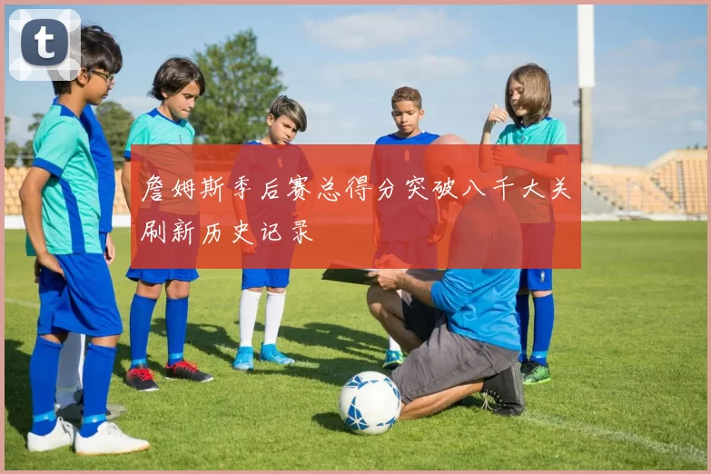 詹姆斯季后赛总得分突破八千大关刷新历史记录