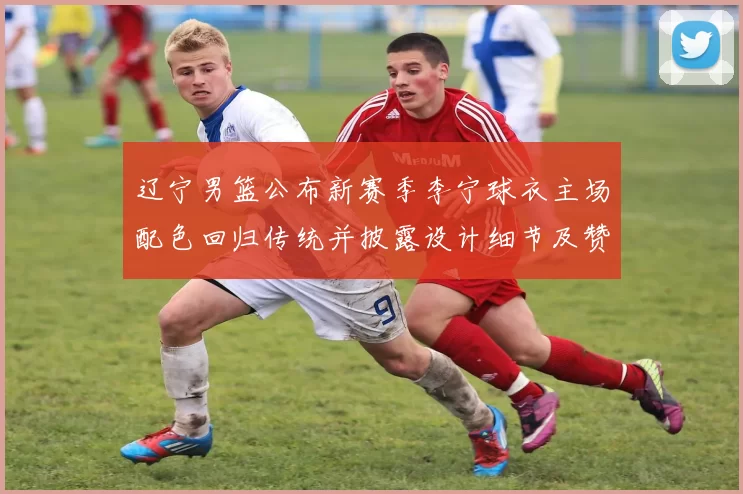 辽宁男篮公布新赛季李宁球衣主场配色回归传统并披露设计细节及赞助影响