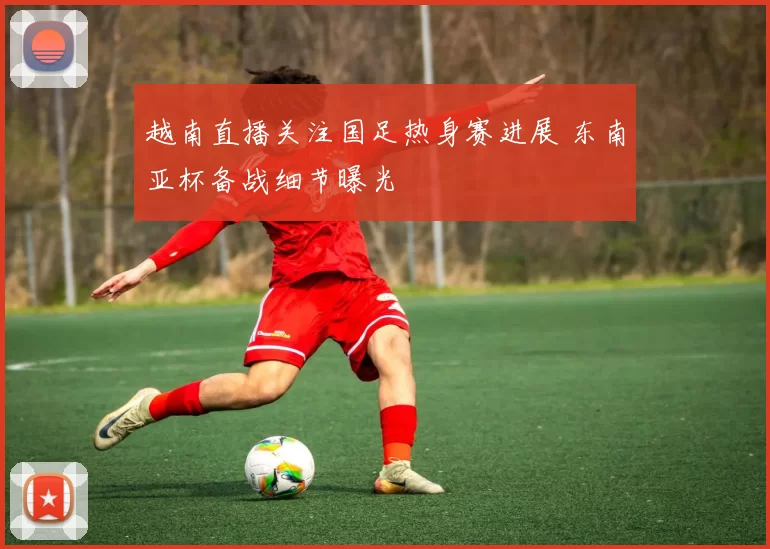 越南直播关注国足热身赛进展 东南亚杯备战细节曝光