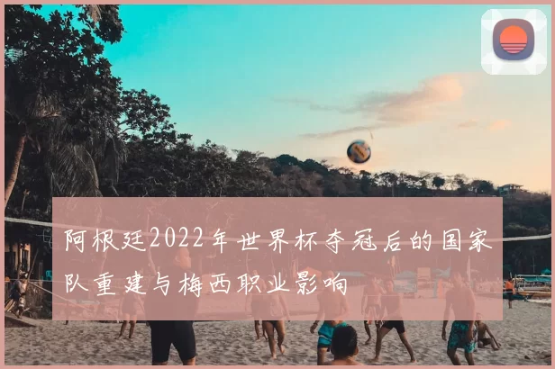 阿根廷2022年世界杯夺冠后的国家队重建与梅西职业影响