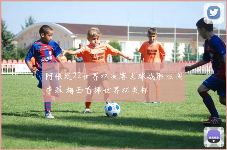 阿根廷22世界杯决赛点球战胜法国夺冠 梅西首捧世界杯奖杯