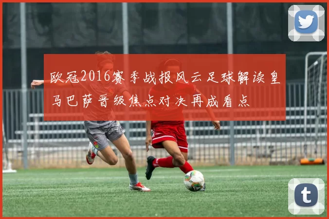 欧冠2016赛季战报风云足球解读皇马巴萨晋级焦点对决再成看点