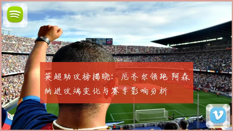 英超助攻榜揭晓:厄齐尔领跑 阿森纳进攻端变化与赛季影响分析