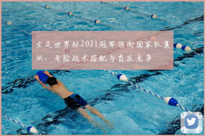女足世界杯2021冠军领衔国家队集训,考验战术搭配与首发竞争