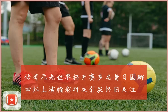 传奇元老世界杯开赛多名昔日国脚回归上演精彩对决引发怀旧关注
