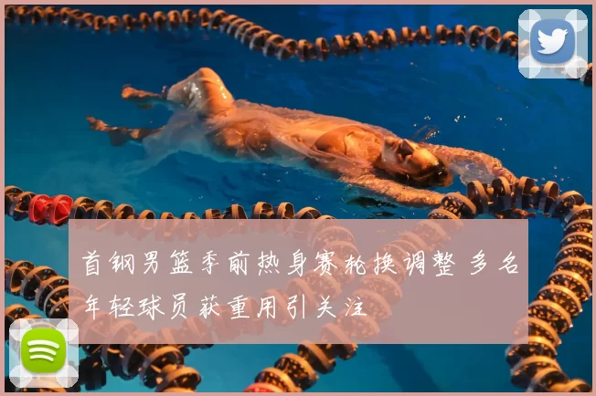 首钢男篮季前热身赛轮换调整 多名年轻球员获重用引关注