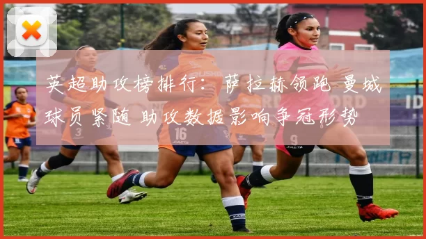 英超助攻榜排行：萨拉赫领跑 曼城球员紧随 助攻数据影响争冠形势