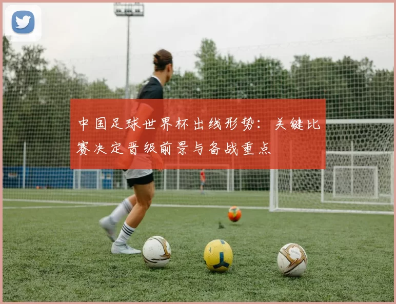 中国足球世界杯出线形势：关键比赛决定晋级前景与备战重点