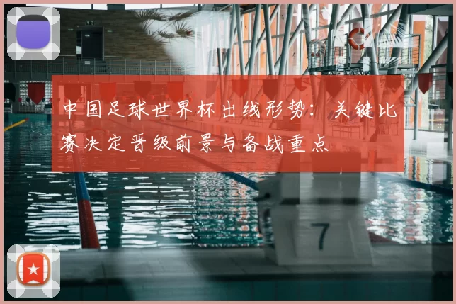 中国足球世界杯出线形势：关键比赛决定晋级前景与备战重点