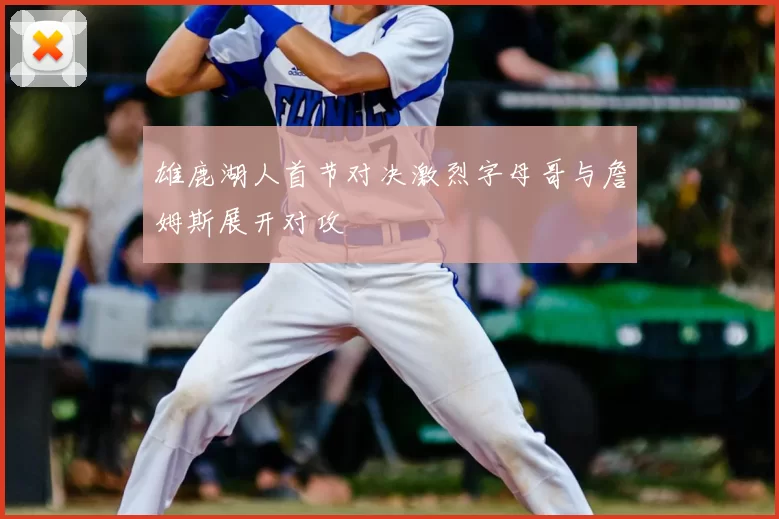 雄鹿湖人首节对决激烈字母哥与詹姆斯展开对攻