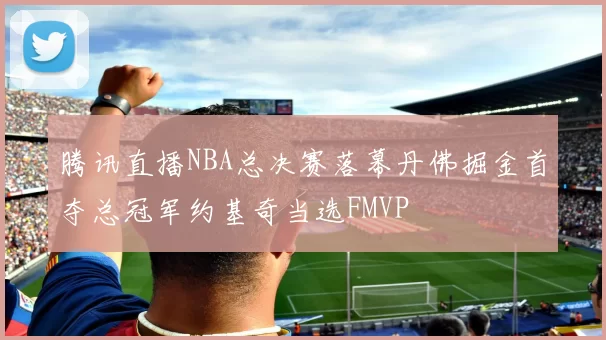 腾讯直播NBA总决赛落幕丹佛掘金首夺总冠军约基奇当选FMVP