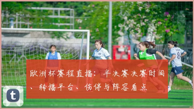 欧洲杯赛程直播：半决赛决赛时间、转播平台、伤停与阵容看点