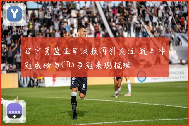 辽宁男篮亚军次数再引关注 近年冲冠成绩与CBA争冠表现梳理