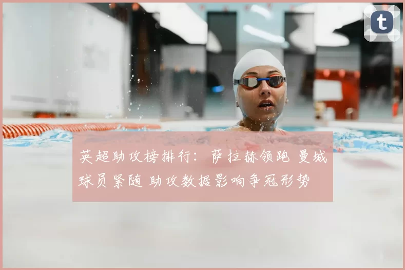 英超助攻榜排行：萨拉赫领跑 曼城球员紧随 助攻数据影响争冠形势