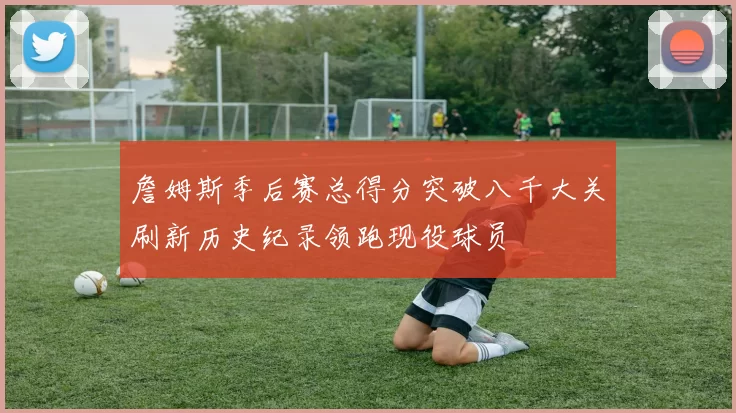 詹姆斯季后赛总得分突破八千大关刷新历史纪录领跑现役球员